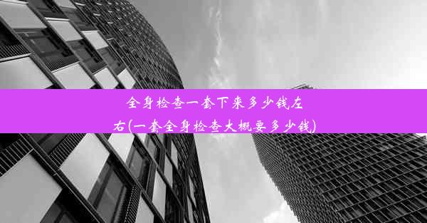 全身检查一套下来多少钱左右(一套全身检查大概要多少钱)