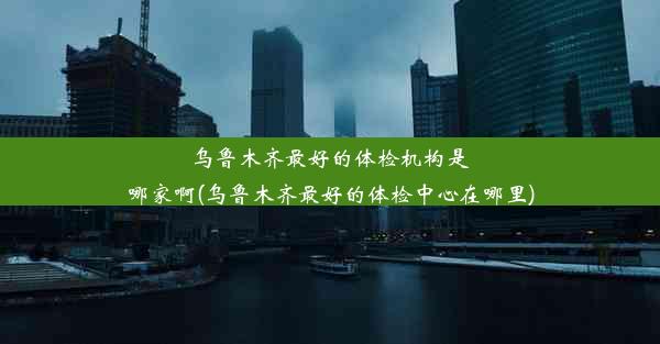 乌鲁木齐最好的体检机构是哪家啊(乌鲁木齐最好的体检中心在哪里)