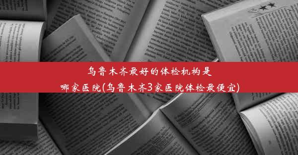 乌鲁木齐最好的体检机构是哪家医院(乌鲁木齐3家医院体检最便宜)