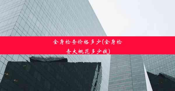 全身检查价格多少(全身检查大概花多少钱)