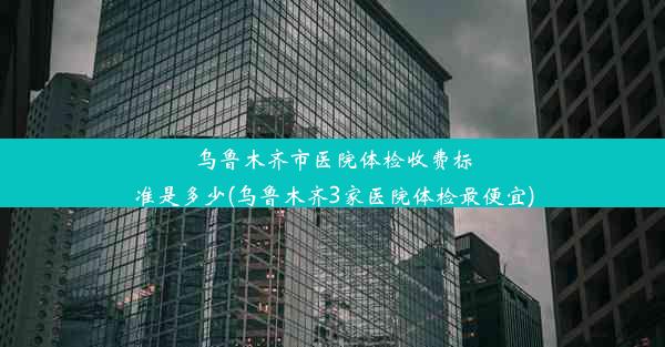 乌鲁木齐市医院体检收费标准是多少(乌鲁木齐3家医院体检最便宜)