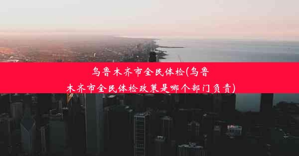 乌鲁木齐市全民体检(乌鲁木齐市全民体检政策是哪个部门负责)