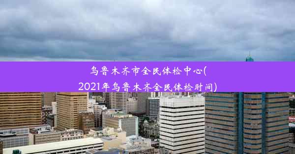 乌鲁木齐市全民体检中心(2021年乌鲁木齐全民体检时间)