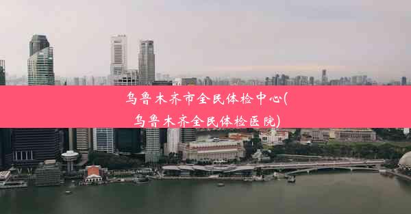 乌鲁木齐市全民体检中心(乌鲁木齐全民体检医院)