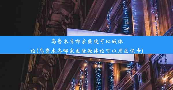 乌鲁木齐哪家医院可以做体检(乌鲁木齐哪家医院做体检可以用医保卡)