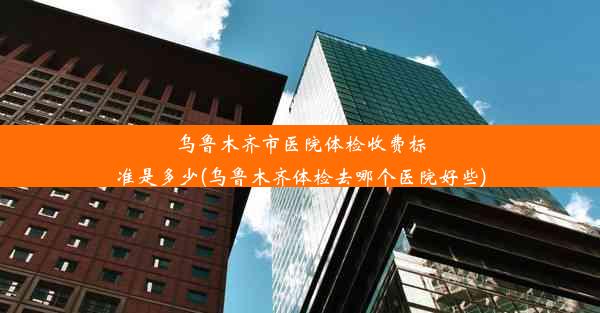 乌鲁木齐市医院体检收费标准是多少(乌鲁木齐体检去哪个医院好些)