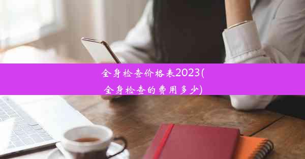 全身检查价格表2023(全身检查的费用多少)