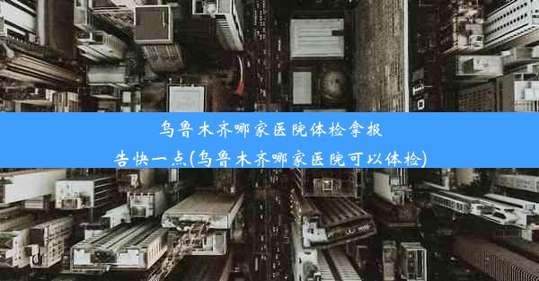 乌鲁木齐哪家医院体检拿报告快一点(乌鲁木齐哪家医院可以体检)