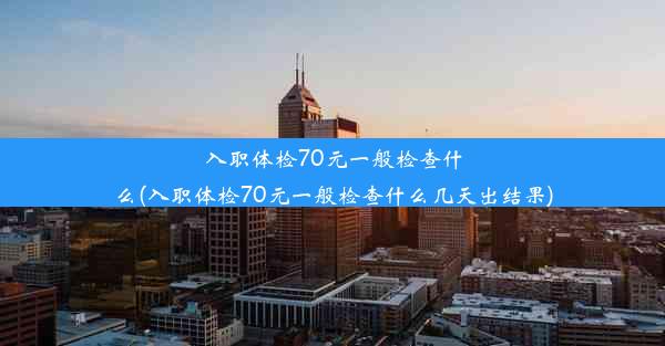 入职体检70元一般检查什么(入职体检70元一般检查什么几天出结果)