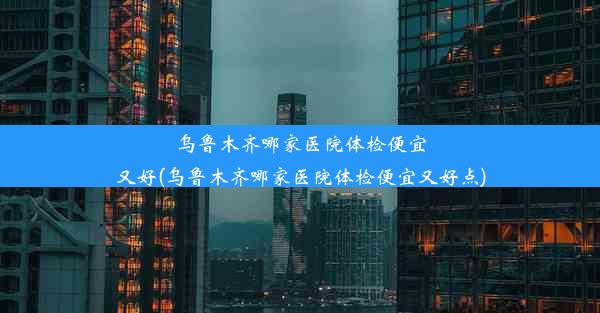 乌鲁木齐哪家医院体检便宜又好(乌鲁木齐哪家医院体检便宜又好点)