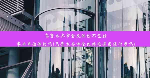 乌鲁木齐市全民体检不包括事业单位体检吗(乌鲁木齐市全民体检是医保付费吗)