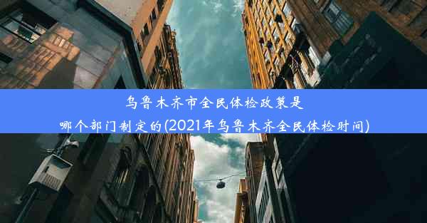 乌鲁木齐市全民体检政策是哪个部门制定的(2021年乌鲁木齐全民体检时间)