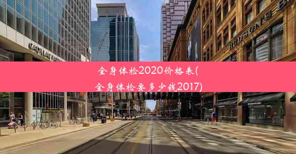 全身体检2020价格表(全身体检要多少钱2017)