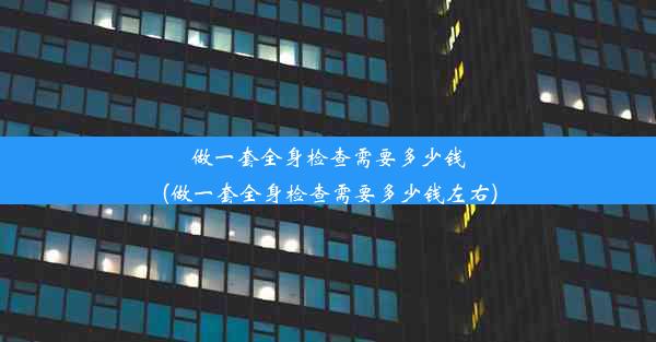 做一套全身检查需要多少钱(做一套全身检查需要多少钱左右)