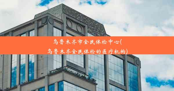 乌鲁木齐市全民体检中心(乌鲁木齐全民体检的医疗机构)