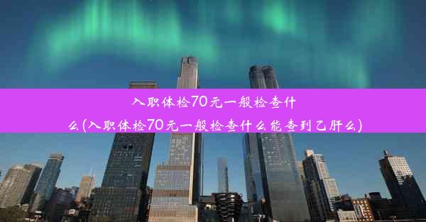 入职体检70元一般检查什么(入职体检70元一般检查什么能查到乙肝么)