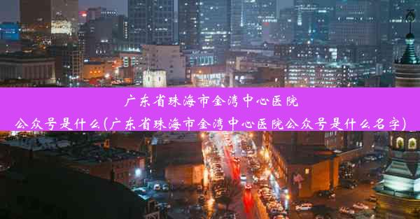 广东省珠海市金湾中心医院公众号是什么(广东省珠海市金湾中心医院公众号是什么名字)