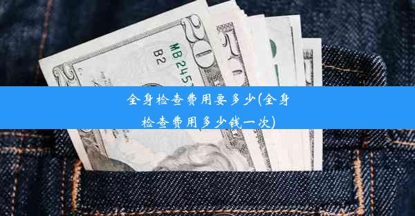 全身检查费用要多少(全身检查费用多少钱一次)