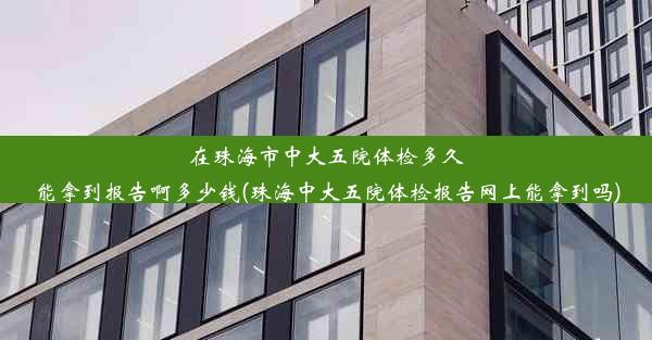 在珠海市中大五院体检多久能拿到报告啊多少钱(珠海中大五院体检报告网上能拿到吗)