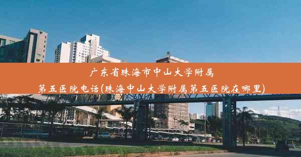 广东省珠海市中山大学附属第五医院电话(珠海中山大学附属第五医院在哪里)