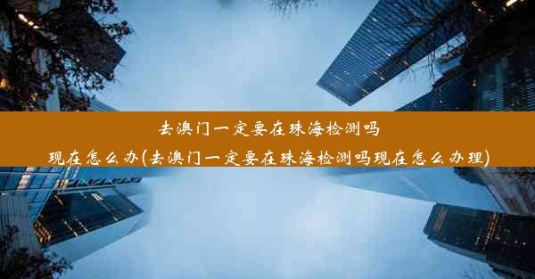 去澳门一定要在珠海检测吗现在怎么办(去澳门一定要在珠海检测吗现在怎么办理)