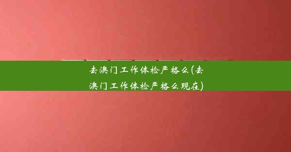 去澳门工作体检严格么(去澳门工作体检严格么现在)