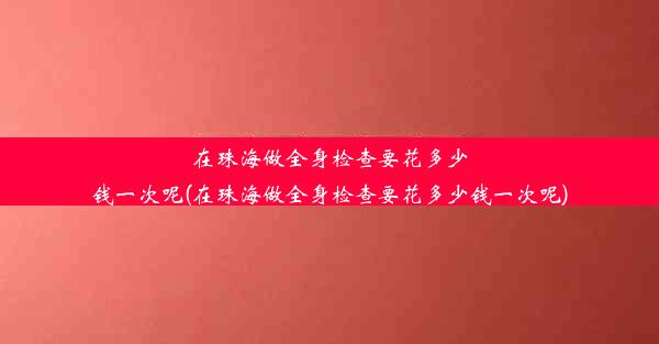 在珠海做全身检查要花多少钱一次呢(在珠海做全身检查要花多少钱一次呢)