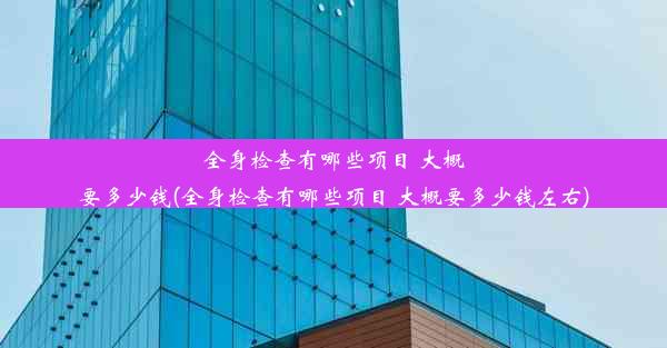 全身检查有哪些项目 大概要多少钱(全身检查有哪些项目 大概要多少钱左右)