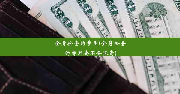 全身检查的费用(全身检查的费用会不会很贵)