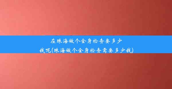 在珠海做个全身检查要多少钱呢(珠海做个全身检查需要多少钱)