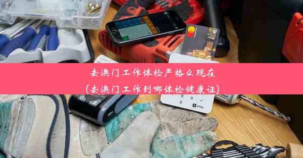 去澳门工作体检严格么现在(去澳门工作到哪体检健康证)