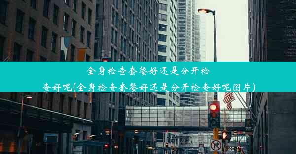 全身检查套餐好还是分开检查好呢(全身检查套餐好还是分开检查好呢图片)