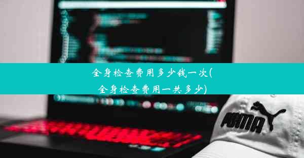 全身检查费用多少钱一次(全身检查费用一共多少)