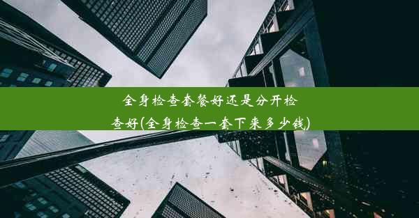 全身检查套餐好还是分开检查好(全身检查一套下来多少钱)