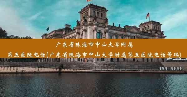 广东省珠海市中山大学附属第五医院电话(广东省珠海市中山大学附属第五医院电话号码)