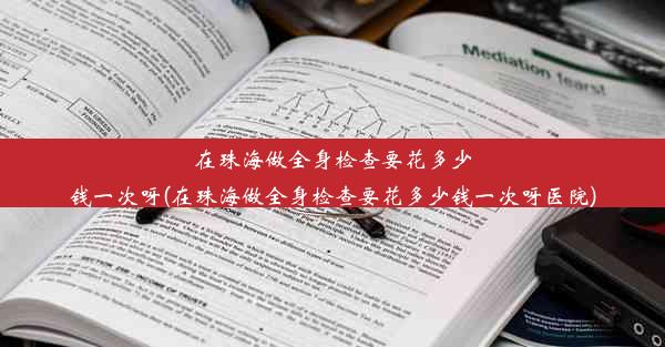 在珠海做全身检查要花多少钱一次呀(在珠海做全身检查要花多少钱一次呀医院)