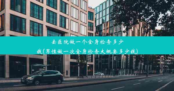 去医院做一个全身检查多少钱(男性做一次全身检查大概要多少钱)