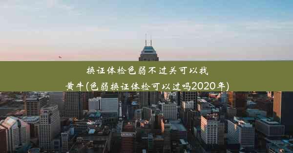 换证体检色弱不过关可以找黄牛(色弱换证体检可以过吗2020年)