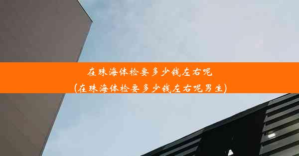 在珠海体检要多少钱左右呢(在珠海体检要多少钱左右呢男生)