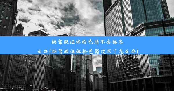 换驾驶证体检色弱不合格怎么办(换驾驶证体检色弱过不了怎么办)