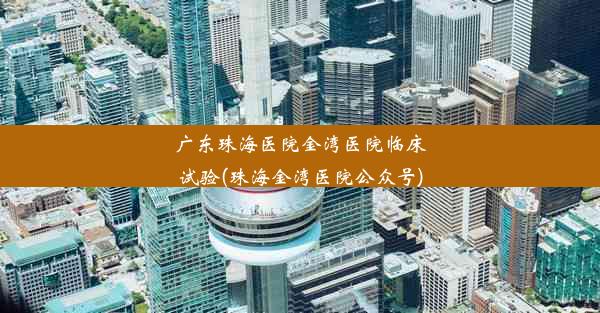 广东珠海医院金湾医院临床试验(珠海金湾医院公众号)