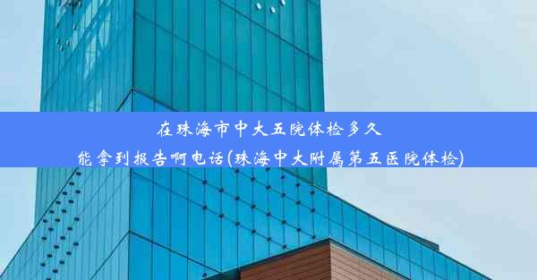 在珠海市中大五院体检多久能拿到报告啊电话(珠海中大附属第五医院体检)