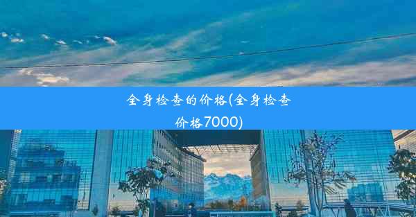 全身检查的价格(全身检查价格7000)