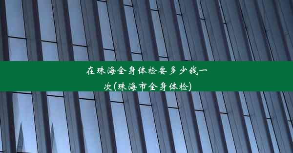 在珠海全身体检要多少钱一次(珠海市全身体检)