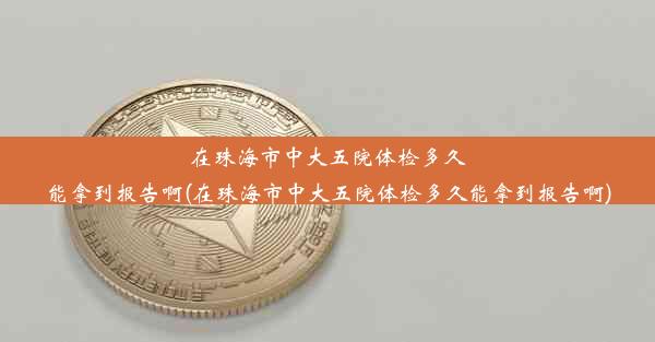 在珠海市中大五院体检多久能拿到报告啊(在珠海市中大五院体检多久能拿到报告啊)