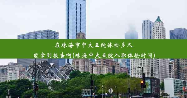 在珠海市中大五院体检多久能拿到报告啊(珠海中大五院入职体检时间)