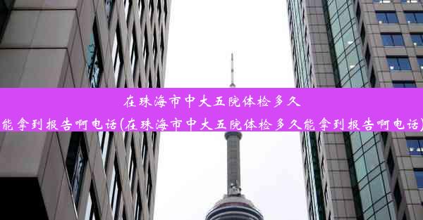 在珠海市中大五院体检多久能拿到报告啊电话(在珠海市中大五院体检多久能拿到报告啊电话)