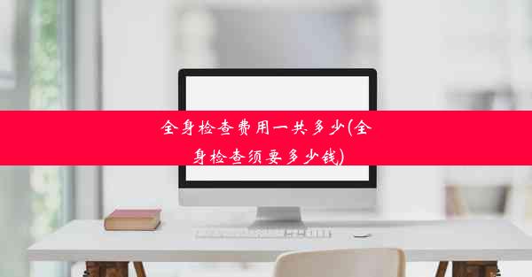 全身检查费用一共多少(全身检查须要多少钱)