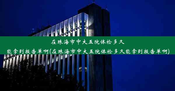 在珠海市中大五院体检多久能拿到报告单啊(在珠海市中大五院体检多久能拿到报告单啊)