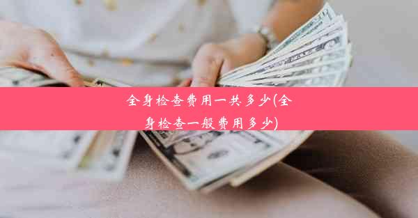 全身检查费用一共多少(全身检查一般费用多少)